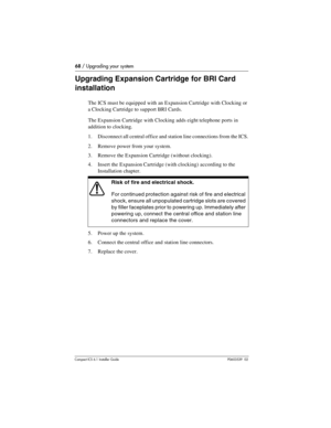 Page 6868 / Upgrading your system
Compact ICS 6.1 Installer GuideP0603539  02
Upgrading Expansion Cartridge for BRI Card 
installation
The ICS must be equipped with an Expansion Cartridge with Clocking or 
a Clocking Cartridge to support BRI Cards.
The Expansion Cartridge with Clocking adds eight telephone ports in 
addition to clocking.
1. Disconnect all central office and station line connections from the ICS.
2. Remove power from your system.
3. Remove the Expansion Cartridge (without clocking).
4. Insert...