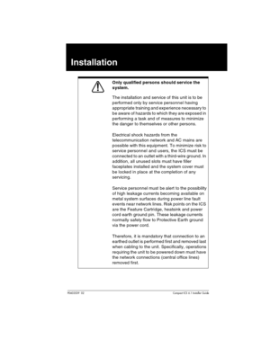 Page 69P0603539  02Compact ICS 6.1 Installer Guide
Installation
Only qualified persons should service the 
system.
The installation and service of this unit is to be 
performed only by service personnel having 
appropriate training and experience necessary to 
be aware of hazards to which they are exposed in 
performing a task and of measures to minimize 
the danger to themselves or other persons.
Electrical shock hazards from the 
telecommunication network and AC mains are 
possible with this equipment. To...