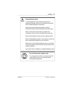 Page 71Installation / 71
P0603539  02Compact ICS 6.1 Installer Guide
 
Avoid electrical shock.
To avoid electrical shock hazard to personnel, or 
equipment damage, observe the following precautions 
when installing telephone equipment:
Always disconnect telecommunication network 
connections before disconnecting the AC power plug.
Never connect the central office and station line 
connectors until you have connected the power plug.
Never install telephone wiring during a lightning storm.
Never install telephone...