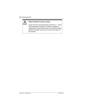 Page 7474 / Mounting the ICS
Compact ICS 6.1 Installer GuideP0603539  02
Attach bracket to secure surface.
Screw the ICS mounting bracket and ICS to a   19mm 
wood backboard secured to a wall and capable of 
supporting a 20 kg (44 lbs) mass. Do not screw bracket 
directly to drywall. Use the two inner screw holes on 
the bracket. 