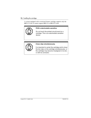 Page 7676 / Installing the cartridges
Compact ICS 6.1 Installer GuideP0603539  02
A system equipped with a restricted feature cartridge supports only the 
BRI-U2 Card. It cannot support BRI-U4 or BRI-ST Cards.  
PCB is electrostatic-sensitive.
Do not touch the printed circuit board on a 
cartridge. This is an electrostatic-sensitive 
device.
Close clips simultaneously.
It is important to center the cartridge and to close 
the two clips on the cartridge simultaneously, or 
the cartridge may become misaligned in...