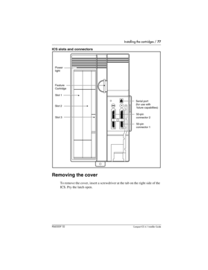 Page 77Installing the cartridges / 77
P0603539  02Compact ICS 6.1 Installer Guide
ICS slots and connectors 
Removing the cover
To remove the cover, insert a screwdriver at the tab on the right side of the 
ICS. Pry the latch open.
Slot 3
Slot 2Slot 1 Feature
Cartridge
Power
light
Serial port
(for use with
 future capabilties)
50-pin
connector 2
50-pin
connector 1 