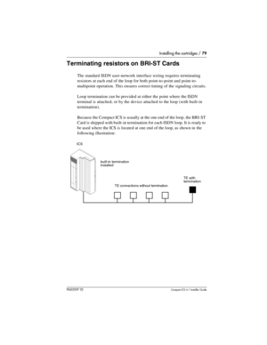 Page 79Installing the cartridges / 79
P0603539  02Compact ICS 6.1 Installer Guide
Terminating resistors on BRI-ST Cards
The standard ISDN user-network interface wiring requires terminating 
resistors at each end of the loop for both point-to-point and point-to-
multipoint operation. This ensures correct timing of the signaling circuits.
Loop termination can be provided at either the point where the ISDN 
terminal is attached, or by the device attached to the loop (with built-in 
termination).
Because the...