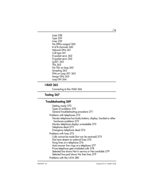 Page 9 / ix
P0603539  02Compact ICS 6.1 Installer Guide
Loop 258
Type 259
Lines 259
No SPIDs assignd 260
# of B-channels 260
Network DNs 261
Call type 261
D-packet servc 262
D-packet servc 262
Lp201 262
TEIs 262
No TEIs on loop 262
Sampling 263
DNs on Loop 201 263
Assign DNs 263
Loop DN 264
I-RAD 265
Connecting to the I-RAD 266
Testing 267
 Troubleshooting 269
Getting ready 270
Types of problems 270
General troubleshooting procedure 271
Problems with telephones 272
Norstar telephone has faulty buttons,...