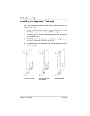 Page 8484 / Installing the cartridges
Compact ICS 6.1 Installer GuideP0603539  02
Installing the Expansion Cartridge   
The Expansion Cartridge must be equipped with clock control if you are 
installing BRI Cards.
1. Remove the filler faceplate from slot 3 (and slot 2 if there is no Trunk 
Cartridge), using a screwdriver to pry the bottom edge(s)  out.
2. If required, snap the two parts of the faceplate apart and put back the 
filler faceplate in slot 2.
3. Slide the Expansion Cartridge into slot 3, applying...