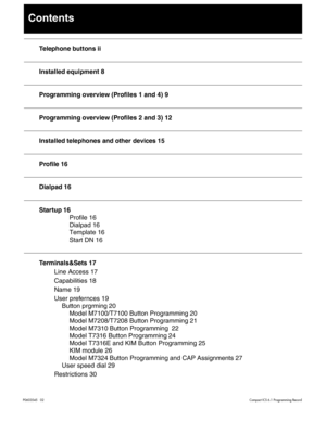 Page 3P0603545   02Compact ICS 6.1 Programming Record
Contents
Telephone buttons ii
Installed equipment 8
Programming overview (Profiles 1 and 4) 9
Programming overview (Profiles 2 and 3) 12
Installed telephones and other devices 15
Profile 16
Dialpad 16
Startup 16
Profile 16
Dialpad 16
Template 16
Start DN 16
Terminals&Sets 17
Line Access 17
Capabilities 18
Name 19
User prefernces 19
Button prgrming 20
Model M7100/T7100 Button Programming 20
Model M7208/T7208 Button Programming 21
Model M7310 Button...