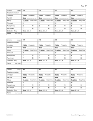 Page 37Page  37
P0603545   02Compact ICS 6.1 Programming Record
 
 
 
Line no.(3 digits)073074075076
Telephone number
Line typePublicPrivate to:PublicPrivate to:PublicPrivate to:PublicPrivate to:
Rec’d #None   __ __ __ __ __ None   __ __ __ __ __ None   __ __ __ __ __ None   __ __ __ __ __ 
If busyTo prime     BusyToneTo prime     BusyToneTo prime     BusyToneTo prime     BusyTone
Prime set21212121
Auto privacyYNYNYNYN
Aux. ringerYNYNYNYN
Distinctive RingNone, 2, 3, 4None, 2, 3, 4None, 2, 3, 4None, 2, 3, 4
Name...