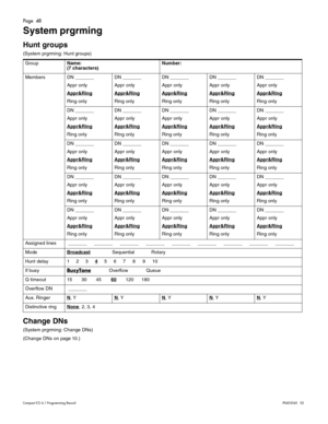 Page 48Page  48
Compact ICS 6.1 Program ming RecordP0603545   02
System prgrming
Hunt groups 
(System prgrming: Hunt groups) 
Change DNs
(System prgrming: Change DNs)
(Change DNs on page 10.) GroupName:
(7 characters)Number:
Members DN _______
Appr only
Appr&Ring
Ring onlyDN _______
Appr only
Appr&RingRing onlyDN _______
Appr only
Appr&RingRing onlyDN _______
Appr only
Appr&RingRing onlyDN _______
Appr only
Appr&RingRing only
DN _______
Appr only
Appr&Ring
Ring onlyDN _______
Appr only
Appr&RingRing onlyDN...