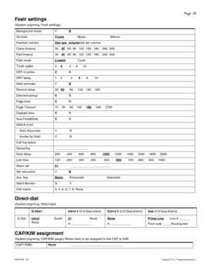 Page 49Page  49
P0603545   02Compact ICS 6.1 Programming Record
Featr settings
(System prgrming; Featr settings) 
Direct-dial 
(System prgrming: Direct-dial)
CAP/KIM assignment 
(System prgrming; CAP/KIM assgn) Allows lines to be assigned to the CAP or KIM.  Background music YN
On holdTones Music Silence
Handset volumeUse sys  volume
Use set volume
Camp timeout 3045
60 90 120 150 180 300 600
Part timeout 3045
60 90 120 150 180 300 600
Park modeLowest
 Cycle
Trnsfr callbk 34
  5  6  12
DRT to primeY
N
DRT delay...