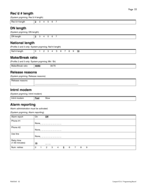 Page 53Page  53
P0603545   02Compact ICS 6.1 Programming Record
Rec’d # length
(System prgrming; Rec’d # length) 
DN length
(System prgrming; DN length) 
National length 
(Profile 2 and 3 only: System prgrming; Nat’nl length)  
Make/Break ratio
(Profile 2 and 3 only: System prgrming; Mk / Br)
Release reasons 
(System prgrming; Release reasons) 
Intrnl modem
(System prgrming; Intrnl modem) 
Alarm reporting
Alarm administration must be activated.
(System prgrming; Alarm reporting)Rec’d # length2
     3     4...