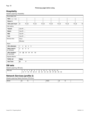 Page 54Page  54
Compact ICS 6.1 Program ming RecordP0603545   02
Photocopy pages before using.
Hospitality
(System prgrming; Hospitality)
SM sets
(System prgrming; SM sets) 
Network Services (profile 2)
(System prgrming; Netwrk Services; ETSI EuroRoom/desk info
Sets: 
 (max. 7 digits)
Room #:
Adm pwd req’dY
NYNYNYNYNYNYNYN
Call restrns
Vacant:Use flt: __
Basic:Use flt: __
Mid:Use flt: __
Full:Use flt: __
Service time Hour:
Minutes:
Alarm
Attn attempts:123
     4     5
Retry intervl:
(in minutes)24
      6...