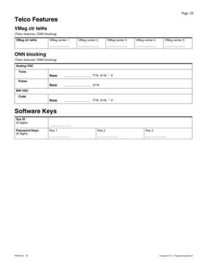 Page 55Page  55
P0603545   02Compact ICS 6.1 Programming Record
Telco Features
VMsg ctr tel#s
(Telco features; ONN blocking)
ONN blocking
(Telco features; ONN blocking) 
Software Keys
VMsg ctr tel#sVMsg center 1
____________VMsg center 2
____________VMsg center 3
____________VMsg center 4
____________VMsg center 5
____________
Analog VSC
Tone:
None
________________  F78, (0-9), *, #
Pulse:
None
________________  (0-9)
BRI VSC
Code
None
________________  F78, (0-9), *, #
Sys ID 
(8 digits)
 ____________
Password...