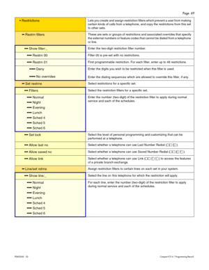 Page 69Page  69
P0603545   02Compact ICS 6.1 Programming Record
 RestrictionsLets you create and assign restriction filters which prevent a user from making 
certain kinds of calls from a telephone, and copy the restrictions from this set 
to other sets.
 Restrn filtersThese are sets or groups of restrictions and associated overrides that specify 
the external numbers or feature codes that cannot be dialed from a telephone 
or line.
 Show filter:_Enter the two-digit restriction filter number. 
 Restrn...