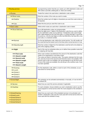 Page 73Page  73
P0603545   02Compact ICS 6.1 Programming Record
 Routing serviceA programming section that lets you create up to 500 destination codes and 
999 routes to provide a dialing plan or “least cost routing”.
 RoutesCreate the routes to be used when a destination code is dialed.
 Show route:_Enter the number of the route you want to create.
 DialOutEnter the number (up to 24 digits or  characters)  you want this route to dial out 
(if required).
 UseSelect the line pool you want this...