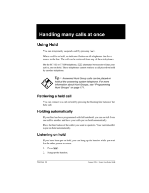 Page 105P0603544   02 Compact ICS 6.1 Syste m Coordin ator Guide
Handling many calls at once
Using Hold
You can temporarily suspend a call by pressing ³.
When a call is on hold, an indicator flashes on all telephones that have 
access to the line. The call can be retrieved from any of these telephones. 
On the M7100 or T7100 telephone, 
³ alternates between two lines; one 
active, one on hold. These telephones cannot retrieve a call placed on hold 
by another telephone.
Retrieving a held call
You can connect to...