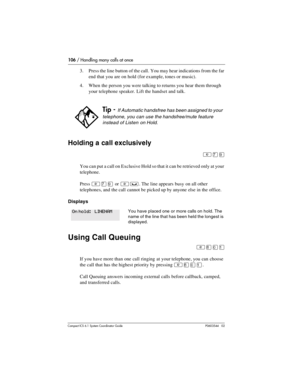 Page 106106 / Handling many calls at once
Com pact ICS 6.1 System Coordinator Guide P0603544   02
3. Press the line button of the call. You may hear indications from the far 
end that you are on hold (for example, tones or music).
4. When the person you were talking to returns you hear them through 
your telephone speaker. Lift the handset and talk.
Holding a call exclusively
²àá
You can put a call on Exclusive Hold so that it can be retrieved only at your 
telephone. 
Press 
²àá or ²³. The line appears busy on...