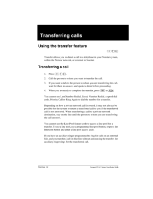 Page 111P0603544   02 Compact ICS 6.1 Syste m Coordin ator Guide
Transferring calls
Using the transfer feature
²àâ
Transfer allows you to direct a call to a telephone in your Norstar system, 
within the Norstar network, or external to Norstar.
Transferring a call
1. Press ²àâ.
2. Call the person to whom you want to transfer the call.
3. If you want to talk to the person to whom you are transferring the call, 
wait for them to answer, and speak to them before proceeding.
4. When you are ready to complete the...