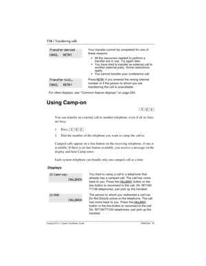 Page 114114 / Transferring calls
Com pact ICS 6.1 System Coordinator Guide P0603544   02
Using Camp-on
²¡Û
You can transfer an external call to another telephone, even if all its lines 
are busy. 
1. Press 
²¡Û.
2. Dial the number of the telephone you want to camp the call to.
Camped calls appear on a line button on the receiving telephone, if one is 
available. If there is no line button available, you receive a message on the 
display and hear Camp tones.
Each system telephone can handle only one camped call...