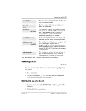 Page 115Transferring calls / 115
P0603544   02 Compact ICS 6.1 Syste m Coordin ator Guide
Parking a call
²àÝ
You can suspend a call so that it can be retrieved from any telephone in 
your system.
1. Press 
²àÝ.
2. Use the Page feature (
²ßâ) or press PAGE to announce the 
retrieval code displayed by your telephone.
Retrieving a parked call
1. Select an internal line. (On  M7100/T7100 telephones, pick up the 
handset.)
2. Dial the Call Park retrieval code.
You have tried to camp an internal call. You can 
only...