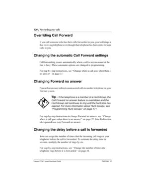 Page 120120 / Forwarding your calls
Com pact ICS 6.1 System Coordinator Guide P0603544   02
Overriding Call Forward 
If you call someone who has their calls forwarded to you, your call rings at 
that receiving telephone even though that telephone has been set to forward 
calls to you.
Changing the automatic Call Forward settings
Call forwarding occurs automatically when a call is not answered or the 
line is busy. These automatic options are changed in programming. 
For step-by-step instructions, see ‘‘Change...