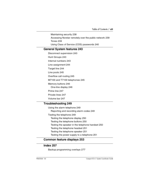 Page 13Table of Contents / xiii
P0603544   02 Compact ICS 6.1 Syste m Coordin ator Guide
Maintaining security 238
Accessing Norstar remotely over the public network 239
Tones 239
Using Class of Service (COS) passwords 240
General System features 243
Disconnect supervision 243
Hunt Groups 243
Internal numbers 243
Line assignment 244
Target line 244
Line pools 245
Overflow call routing 245
M7100 and T7100 telephones 245
Memory buttons 246
One-line display 246
Prime line 247
Private lines 247
Volume bar 247...