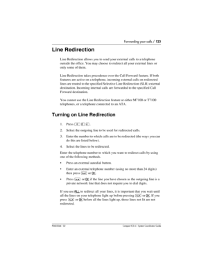 Page 123Forwarding your calls / 123
P0603544   02 Compact ICS 6.1 Syste m Coordin ator Guide
Line Redirection
Line Redirection allows you to send your external calls to a telephone 
outside the office. You may choose to redirect all your external lines or 
only some of them. 
Line Redirection takes precedence over the Call Forward feature. If both 
features are active on a telephone, incoming external calls on redirected 
lines are routed to the specified Selective Line Redirection (SLR) external 
destination....