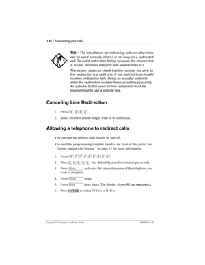 Page 124124 / Forwarding your calls
Com pact ICS 6.1 System Coordinator Guide P0603544   02
Canceling Line Redirection
1. Press ²£¡Ý.
2. Select the lines you no longer want to be redirected. 
Allowing a telephone to redirect calls
You can turn the redirect calls feature on and off. 
You need the programming template found at the front of this guide. See 
‘‘Getting started with Norstar’’ on page 15 for more information.
1. Press 
²¥¥ÛßßÜÝÝ.
2. Press 
ÛÜßÝß (the default System Coordinator password).
3. Press 
≠...