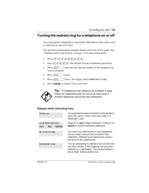 Page 125Forwarding your calls / 125
P0603544   02 Compact ICS 6.1 Syste m Coordin ator Guide
Turning the redirect ring for a telephone on or off 
You can program a telephone to ring briefly (200 milliseconds) when a call 
is redirected on one of its lines. 
You need the programming template found at the front of this guide. See 
‘‘Getting started with Norstar’’ on page 15 for more information.
1. Press 
²¥¥ÛßßÜÝÝ.
2. Press 
ÛÜßÝß (the default System Coordinator password).
3. Press 
≠ and enter the internal...