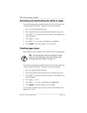 Page 130130 / Communicating in the office
Com pact ICS 6.1 System Coordinator Guide P0603544   02
Activating and deactivating the ability to page 
You need the programming template found at the front of this guide. See 
‘‘Getting started with Norstar’’ on page 15 for more information.
1. Press 
²¥¥ÛßßÜÝÝ.
2. Press 
ÛÜßÝß (the default System Coordinator password).
3. Press 
≠ and enter the internal number of the telephone you 
want to program.
4. Press 
≠ twice.
5. Press 
‘ seven times. The display shows Paging....