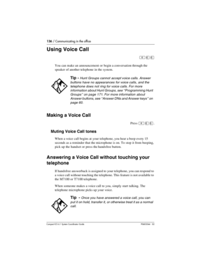 Page 136136 / Communicating in the office
Com pact ICS 6.1 System Coordinator Guide P0603544   02
Using Voice Call
²ßß
You can make an announcement or begin a conversation through the 
speaker of another telephone in the system. 
Making a Voice Call
Press ²ßß.
Muting Voice Call tones
When a voice call begins at your telephone, you hear a beep every 15 
seconds as a reminder that the microphone is on. To stop it from beeping, 
pick up the handset or press the handsfree button.
Answering a Voice Call without...