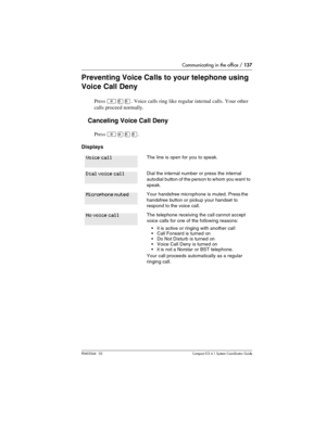 Page 137Communicating in the office / 137
P0603544   02 Compact ICS 6.1 Syste m Coordin ator Guide
Preventing Voice Calls to your telephone using 
Voice Call Deny
Press ²¡¡. Voice calls ring like regular internal calls. Your other 
calls proceed normally. 
Canceling Voice Call Deny
Press ²£¡¡.
Displays
The line is open for you to speak.
Dial the internal number or press the internal 
autodial button of the person to whom you want  to 
speak.
Your handsfree microphone is muted. Press the 
handsfree button or...