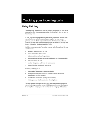 Page 139P0603544   02 Compact ICS 6.1 Syste m Coordin ator Guide
Tracking your incoming calls
Using Call Log
Telephones can automatically log Call Display information for calls on an 
external line. The line must appear on that telephone but it does not have to 
be a ringing line.
If your system is equipped with the appropriate equipment, and you have 
subscribed to the call information feature supplied by your service 
provider, you are able to capture information about incoming callers in 
your call log. The...