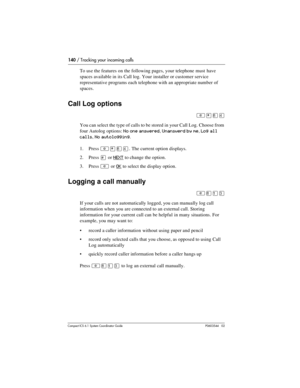 Page 140140 / Tracking your incoming calls
Com pact ICS 6.1 System Coordinator Guide P0603544   02
To use the features on the following pages, your telephone must  have 
spaces available in its Call log. Your installer or customer service 
representative programs each telephone with an appropriate number of 
spaces. 
Call Log options
²¥¡Ý
You can select the type of calls to be stored in your Call Log. Choose from 
four Autolog options: 
No one answered, Unanswerd by me, Log all 
calls
, No autologging. 
1. Press...