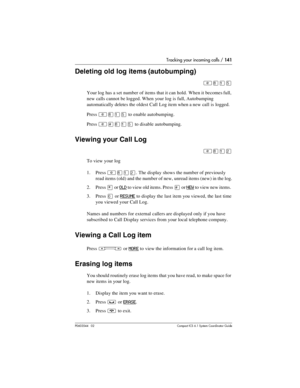 Page 141Tracking your incoming calls / 141
P0603544   02 Compact ICS 6.1 Syste m Coordin ator Guide
Deleting old log items (autobumping)
²¡ÚÞ
Your log has a set number of items that it can hold. When it becomes full, 
new calls cannot be logged. When your log is full, Autobumping 
automatically deletes the oldest Call Log item when a new call is logged.
Press 
²¡ÚÞ to enable autobumping.
Press 
²£¡ÚÞ to disable autobumping.
Viewing your Call Log
²¡ÚÛ
To view your log
1. Press 
²¡ÚÛ. The display shows the number...