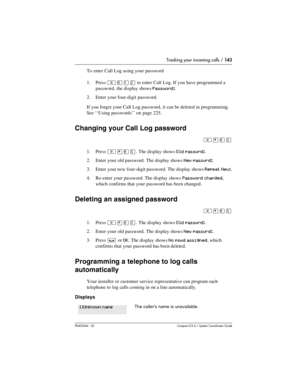 Page 143Tracking your incoming calls / 143
P0603544   02 Compact ICS 6.1 Syste m Coordin ator Guide
To enter Call Log using your password
1. Press 
²¡ÚÛ to enter Call Log. If you have programmed a 
password, the display shows
 Password:.
2. Enter your four-digit password.
If you forget your Call Log password, it can be deleted in programming. 
See ‘‘Using passwords’’ on page 225.
Changing your Call Log password
²¥¡Þ
1. Press ²¥¡Þ. The display shows Old passwrd:.
2. Enter your old password. The display shows
 New...