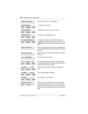 Page 144144 / Tracking your incoming calls
Com pact ICS 6.1 System Coordinator Guide P0603544   02
The callers number is unavailable.
_ indicates a new item.
¯ indicates that the call was answered.
§ indicates a  long distance call.
/ indicates that the stored number has been 
shortened to its final 11 digits. Press 
Ã 
or 
MORE to display additional information about the 
call.
One or more log entries have been deleted by the 
Autobumping feature while you are looking at the 
Call Log.
Hold or release your...