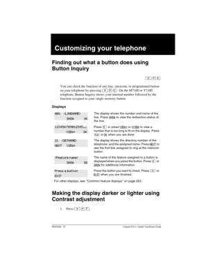 Page 147P0603544   02 Compact ICS 6.1 Syste m Coordin ator Guide
Customizing your telephone
Finding out what a button does using 
Button Inquiry
²¥â
You can check the function of any line, intercom, or programmed button 
on your telephone by pressing
 ²¥â. On the M7100 or T7100 
telephone, Button Inquiry shows your internal number followed by the 
function assigned to your single memory button. 
Displays
Making the display darker or lighter using 
Contrast adjustment
1. Press ²¥à.
The display shows the number...