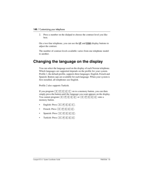 Page 148148 / Customizing your telephone
Com pact ICS 6.1 System Coordinator Guide P0603544   02
2. Press a number on the dialpad to choose the contrast level you like 
best. 
On a two-line telephone, you can use the 
UP and DOWN display buttons to 
adjust the contrast.
The number of contrast levels available varies from one telephone model 
to another.
Changing the language on the display
You can select the language used on the display of each Norstar telephone. 
Which languages are supported depends on the...