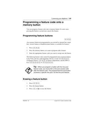 Page 149Customizing your telephone / 149
P0603544   02 Compact ICS 6.1 Syste m Coordin ator Guide
Programming a feature code onto a 
memory button
You can program a feature code onto a memory button. In some cases, 
pressing the button a second time cancels the feature.
Programming feature buttons
²¥Ü
Any memory button not programmed as an external or internal line, target 
line, Answer button, or handsfree/mute button, is available for features.
1. Press 
²¥Ü.
2. Press the memory button you want to program with...