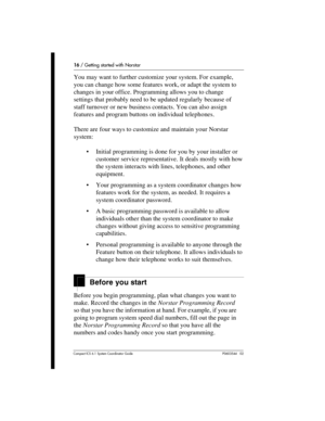Page 1616 / Getting started with Norstar
Com pact ICS 6.1 System Coordinator Guide P0603544   02
You may want to further customize your system. For example, 
you can change how some features work, or adapt the system to 
changes in your office. Programming allows you to change 
settings that probably need to be updated regularly because of 
staff turnover or new business contacts. You can also assign 
features and program buttons on individual telephones. 
There are four ways to customize and maintain your...