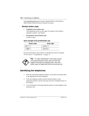 Page 152152 / Customizing your telephone
Com pact ICS 6.1 System Coordinator Guide P0603544   02
www.nortelnetworks.com (Customer Support/Software Distribution, 
under Product Selection choose Desktop Assistant).
Norstar button caps
Unlabeled, clear button caps 
with appropriate green or gray paper for typing in line numbers, 
telephone numbers, and features
Pre-printed, colored button caps
in green or gray
Some examples of pre-printed button caps
For more information about buttons on the Business Series...