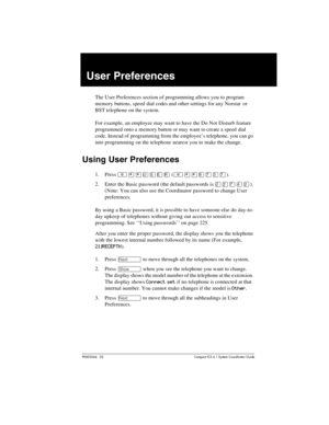 Page 165P0603544   02 Compact ICS 6.1 Syste m Coordin ator Guide
User Preferences
The User Preferences section of programming allows you to program 
memory buttons, speed dial codes and other settings for any Norstar  or 
BST telephone on the system.
For example, an employee may want to have the Do Not Disturb feature 
programmed onto a memory button or may want to create a speed dial 
code. Instead of programming from the employee’s telephone, you can go 
into programming on the telephone nearest you to make...