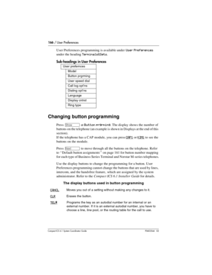 Page 166166 / User Preferences
Com pact ICS 6.1 System Coordinator Guide P0603544   02
User Preferences programming is available under  User Preferences 
under the heading Terminals&Sets.
Sub-headings in User Preferences
Changing button programming
Press ≠ at Button prgrming. The display shows the number of 
buttons on the telephone (an example is shown in Displays at the end of this 
section).
If the telephone has a CAP module, you can press
 CAP1 or KIM1 to see the 
buttons on the module. 
Press 
‘ to move...