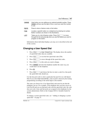 Page 167User Preferences / 167
P0603544   02 Compact ICS 6.1 Syste m Coordin ator Guide
Information about individual displays you may see is described at the end 
of this section.
Changing a User Speed Dial
1. Press ≠ at User Speed Dial. The display shows the number 
of speed dial codes that are available.
2. Press 
‘ to see the first speed dial code (256).
3. Press 
‘ to move through all the speed dial codes. 
4. Press 
≠ at the code you want to change.
5. Press 
CHANGE and enter the telephone number the same...