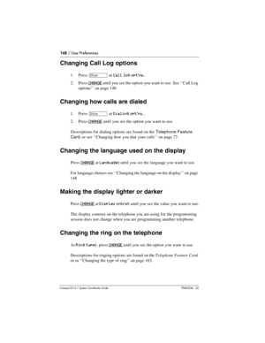 Page 168168 / User Preferences
Com pact ICS 6.1 System Coordinator Guide P0603544   02
Changing Call Log options
1. Press ≠ at Call log opt’ns…
2. Press CHANGE until you see the option you want to use. See ‘‘Call Log 
options’’ on page 140 
Changing how calls are dialed
1. Press ≠ at Dialing opt’ns…
2. Press CHANGE until you see the option you want to use.
Descriptions for dialing options are found on the Telephone Feature 
Card, or see ‘‘Changing how you dial your calls’’ on page 77. 
Changing the language used...