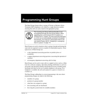 Page 171P0603544   02 Compact ICS 6.1 Syste m Coordin ator Guide
Programming Hunt Groups
The Hunt Groups feature allows a group of Norstar  or Business Series 
Terminals) BST telephones to be called by a single directory number, 
ensuring that calls are easily routed to the appropriate group.
Hunt Groups are used in situations where a group of people performing the 
same task are required to answer a number of related phone queries. Some 
typical uses of Hunt Groups are:
a sales department answering questions...