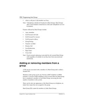 Page 172172 / Programming Hunt Groups
Com pact ICS 6.1 System Coordinator Guide P0603544   02
where a call goes if all members are busy
Note: Videophones should not be placed in Hunt Groups. Hunt Groups 
allow one B channel connection at a time and videophones use two 
B channels.
Features affected by Hunt Groups include:
Auto Attendant
Call Forward All Calls
Call Forward No Answer
Call Forward on Busy
Group Pickup
Transfer via Hold
Priority Call
Line Redirection
Page Zones
Voice Call
Note: Fixed...