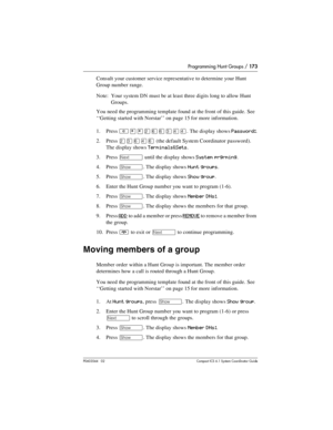 Page 173Programming Hunt Groups / 173
P0603544   02 Compact ICS 6.1 Syste m Coordin ator Guide
Consult your customer service representative to determine your Hunt 
Group number range.
Note: Your system DN must be at least three digits long to allow Hunt 
Groups.
You need the programming template found at the front of this guide. See 
‘‘Getting started with Norstar’’ on page 15 for more information.
1. Press 
²¥¥ÛßßÜÝÝ. The display shows Password:.
2. Press 
ÛÜßÝß (the default System Coordinator password). 
The...