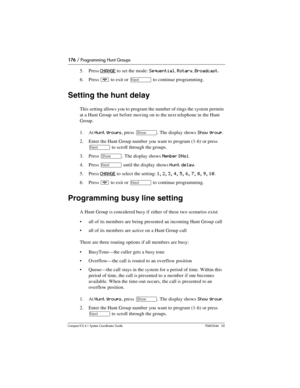 Page 176176 / Programming Hunt Groups
Com pact ICS 6.1 System Coordinator Guide P0603544   02
5. Press CHANGE to set the mode: Sequential, Rotary, Broadcast.
6. Press 
¨ to exit or ‘ to continue programming.
Setting the hunt delay
This setting allows you to program the number of rings the system permits 
at a Hunt Group set before moving on to the next telephone in the Hunt 
Group.
1. At 
Hunt groups, press ≠. The display shows Show group.
2. Enter the Hunt Group number you want to program (1-6) or press 
‘ to...