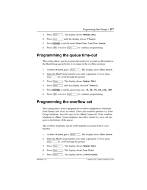 Page 177Programming Hunt Groups / 177
P0603544   02 Compact ICS 6.1 Syste m Coordin ator Guide
3. Press ≠. The display shows Member DNs:.
4. Press 
‘ until the display shows If busy:.
5. Press 
CHANGE to set the mode: BusyTone, Overflow, Queue.
6. Press 
¨ to exit or ‘ to continue programming.
Programming the queue time-out
This setting allows you to program the number of seconds a call remains in 
the Hunt Group queue before it is routed to the overflow position .
1. At 
Hunt groups, press ≠. The display shows...